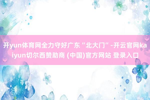开yun体育网全力守好广东“北大门”-开云官网kaiyun切尔西赞助商 (中国)官方网站 登录入口