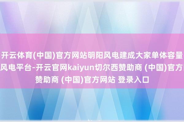 开云体育(中国)官方网站明阳风电建成大家单体容量最大的飘浮式风电平台-开云官网kaiyun切尔西赞助商 (中国)官方网站 登录入口