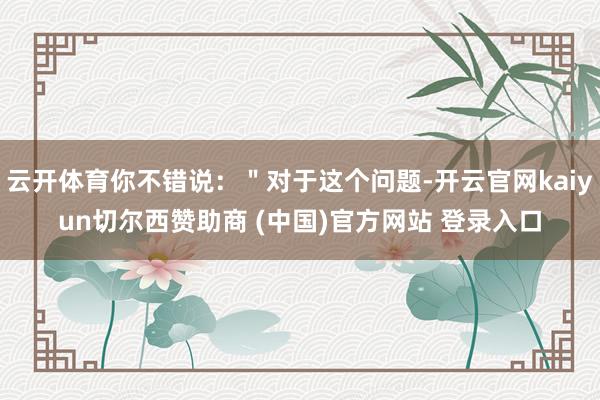 云开体育你不错说：＂对于这个问题-开云官网kaiyun切尔西赞助商 (中国)官方网站 登录入口