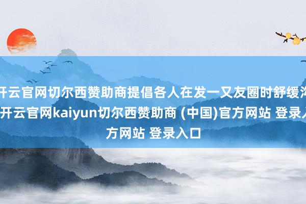 开云官网切尔西赞助商提倡各人在发一又友圈时舒缓沟通-开云官网kaiyun切尔西赞助商 (中国)官方网站 登录入口