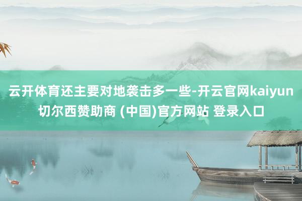 云开体育还主要对地袭击多一些-开云官网kaiyun切尔西赞助商 (中国)官方网站 登录入口