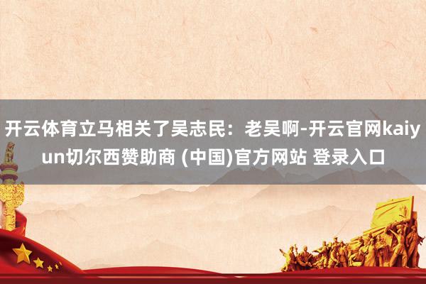 开云体育立马相关了吴志民：老吴啊-开云官网kaiyun切尔西赞助商 (中国)官方网站 登录入口