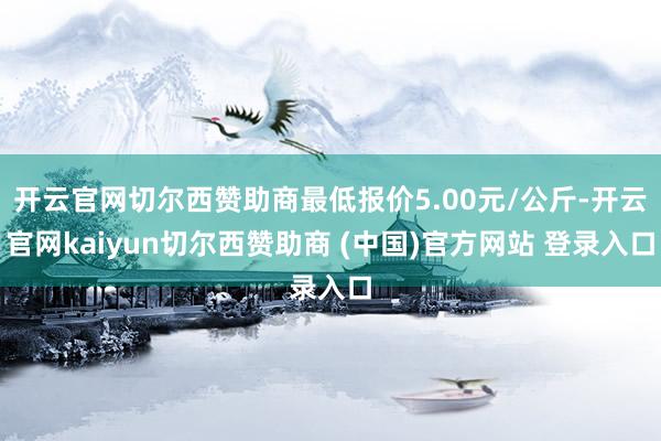 开云官网切尔西赞助商最低报价5.00元/公斤-开云官网kaiyun切尔西赞助商 (中国)官方网站 登录入口