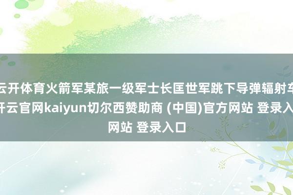 云开体育火箭军某旅一级军士长匡世军跳下导弹辐射车-开云官网kaiyun切尔西赞助商 (中国)官方网站 登录入口