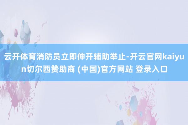 云开体育消防员立即伸开辅助举止-开云官网kaiyun切尔西赞助商 (中国)官方网站 登录入口