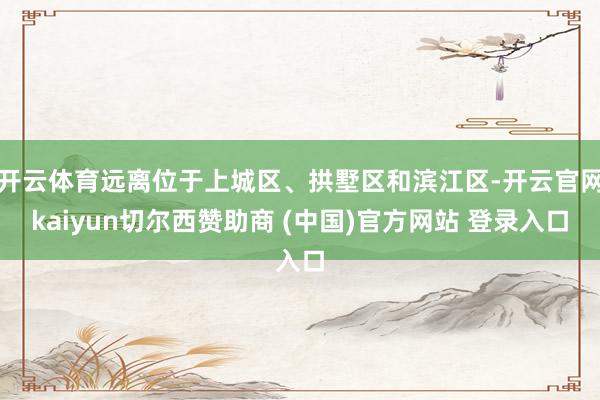 开云体育远离位于上城区、拱墅区和滨江区-开云官网kaiyun切尔西赞助商 (中国)官方网站 登录入口