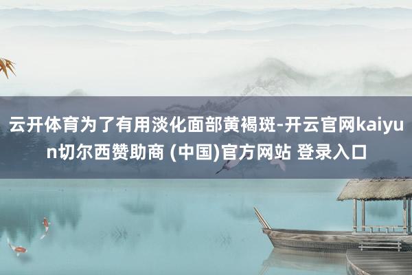 云开体育为了有用淡化面部黄褐斑-开云官网kaiyun切尔西赞助商 (中国)官方网站 登录入口