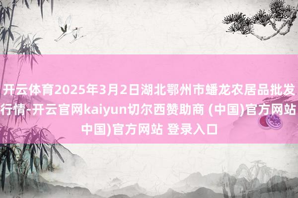 开云体育2025年3月2日湖北鄂州市蟠龙农居品批发阛阓价钱行情-开云官网kaiyun切尔西赞助商 (中国)官方网站 登录入口