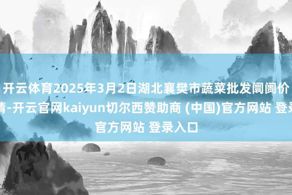 开云体育2025年3月2日湖北襄樊市蔬菜批发阛阓价钱行情-开云官网kaiyun切尔西赞助商 (中国)官方网站 登录入口