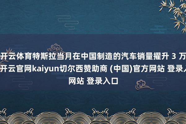 开云体育特斯拉当月在中国制造的汽车销量擢升 3 万辆-开云官网kaiyun切尔西赞助商 (中国)官方网站 登录入口