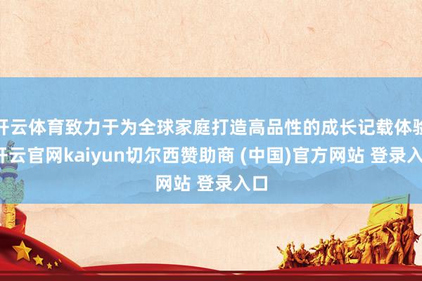 开云体育致力于为全球家庭打造高品性的成长记载体验-开云官网kaiyun切尔西赞助商 (中国)官方网站 登录入口