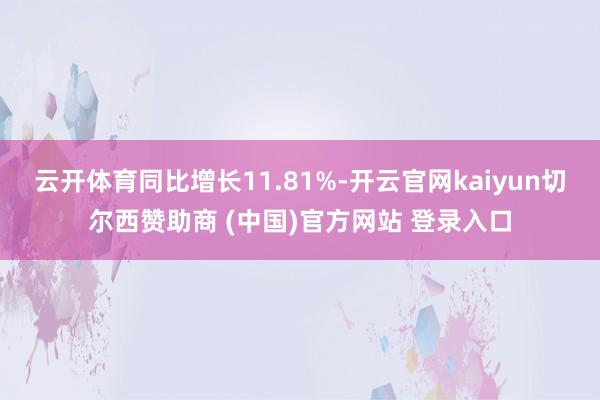 云开体育同比增长11.81%-开云官网kaiyun切尔西赞助商 (中国)官方网站 登录入口