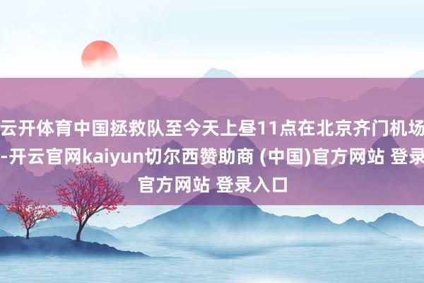 云开体育中国拯救队至今天上昼11点在北京齐门机场逼近-开云官网kaiyun切尔西赞助商 (中国)官方网站 登录入口
