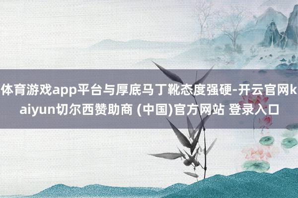 体育游戏app平台与厚底马丁靴态度强硬-开云官网kaiyun切尔西赞助商 (中国)官方网站 登录入口