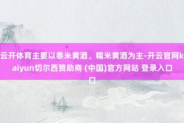 云开体育主要以黍米黄酒、糯米黄酒为主-开云官网kaiyun切尔西赞助商 (中国)官方网站 登录入口