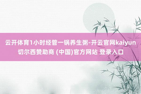 云开体育1小时经管一锅养生粥-开云官网kaiyun切尔西赞助商 (中国)官方网站 登录入口