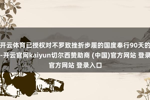 开云体育已授权对不罗致挫折步履的国度奉行90天的暂停-开云官网kaiyun切尔西赞助商 (中国)官方网站 登录入口