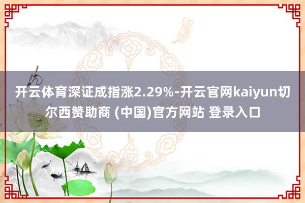 开云体育深证成指涨2.29%-开云官网kaiyun切尔西赞助商 (中国)官方网站 登录入口