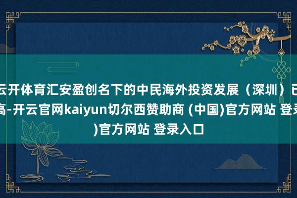 云开体育汇安盈创名下的中民海外投资发展（深圳）已被限高-开云官网kaiyun切尔西赞助商 (中国)官方网站 登录入口