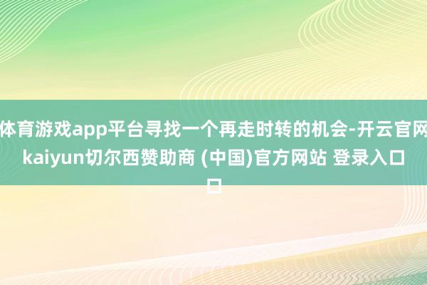 体育游戏app平台寻找一个再走时转的机会-开云官网kaiyun切尔西赞助商 (中国)官方网站 登录入口