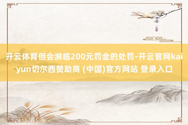 开云体育但会濒临200元罚金的处罚-开云官网kaiyun切尔西赞助商 (中国)官方网站 登录入口