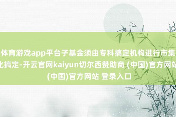 体育游戏app平台子基金须由专科搞定机构进行市集化、专科化搞定-开云官网kaiyun切尔西赞助商 (中国)官方网站 登录入口