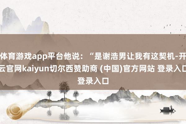 体育游戏app平台他说:“是谢浩男让我有这契机-开云官网kaiyun切尔西赞助商 (中国)官方网站 登录入口