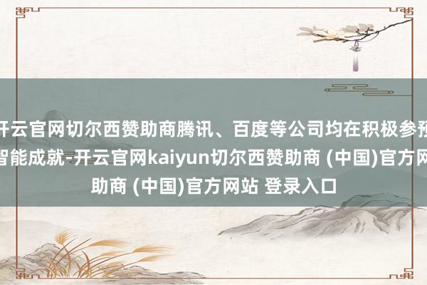 开云官网切尔西赞助商腾讯、百度等公司均在积极参预东说念主工智能成就-开云官网kaiyun切尔西赞助商 (中国)官方网站 登录入口
