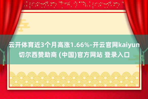 云开体育近3个月高涨1.66%-开云官网kaiyun切尔西赞助商 (中国)官方网站 登录入口