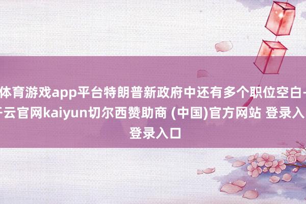 体育游戏app平台特朗普新政府中还有多个职位空白-开云官网kaiyun切尔西赞助商 (中国)官方网站 登录入口
