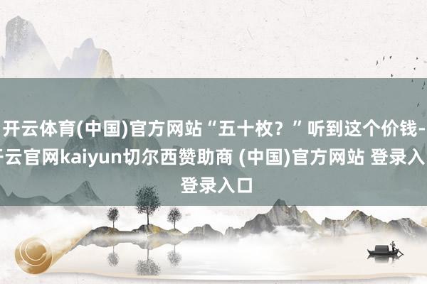 开云体育(中国)官方网站“五十枚?”听到这个价钱-开云官网kaiyun切尔西赞助商 (中国)官方网站 登录入口