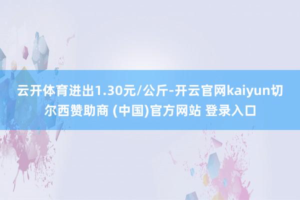 云开体育进出1.30元/公斤-开云官网kaiyun切尔西赞助商 (中国)官方网站 登录入口