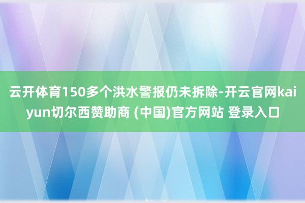 云开体育150多个洪水警报仍未拆除-开云官网kaiyun切尔西赞助商 (中国)官方网站 登录入口