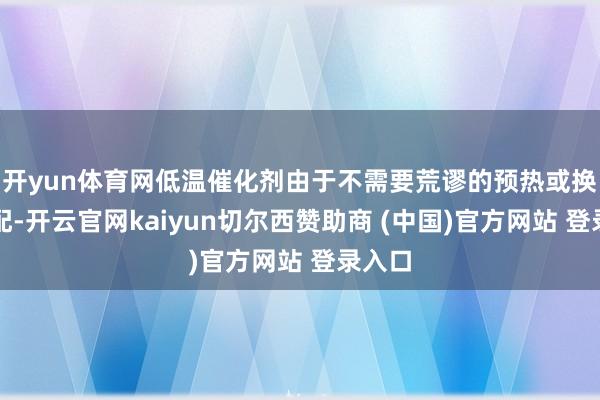 开yun体育网低温催化剂由于不需要荒谬的预热或换热装配-开云官网kaiyun切尔西赞助商 (中国)官方网站 登录入口