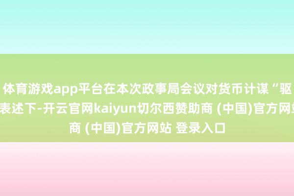 体育游戏app平台在本次政事局会议对货币计谋“驱散宽松”的表述下-开云官网kaiyun切尔西赞助商 (中国)官方网站 登录入口