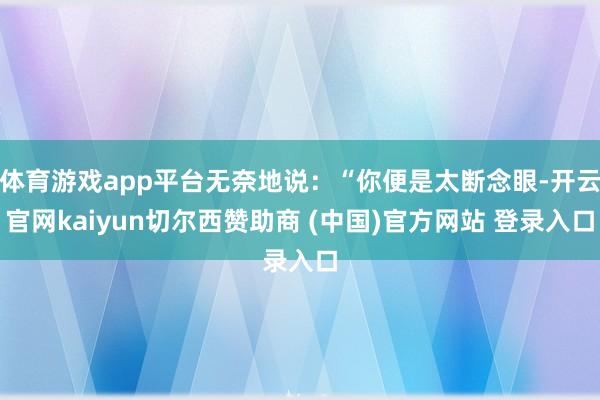 体育游戏app平台无奈地说：“你便是太断念眼-开云官网kaiyun切尔西赞助商 (中国)官方网站 登录入口