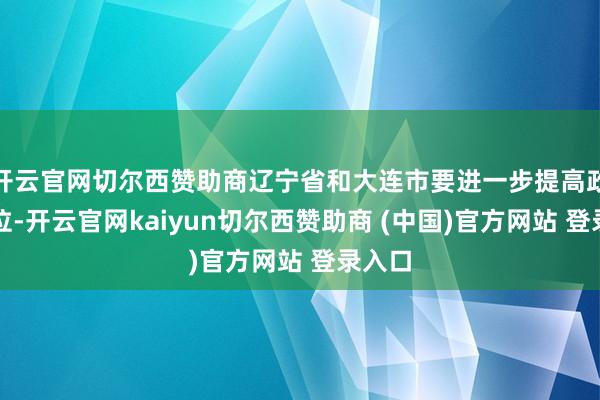 开云官网切尔西赞助商辽宁省和大连市要进一步提高政事站位-开云官网kaiyun切尔西赞助商 (中国)官方网站 登录入口