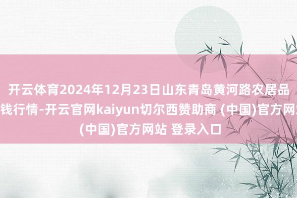 开云体育2024年12月23日山东青岛黄河路农居品批发市集价钱行情-开云官网kaiyun切尔西赞助商 (中国)官方网站 登录入口