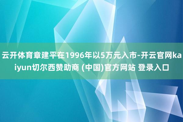 云开体育章建平在1996年以5万元入市-开云官网kaiyun切尔西赞助商 (中国)官方网站 登录入口