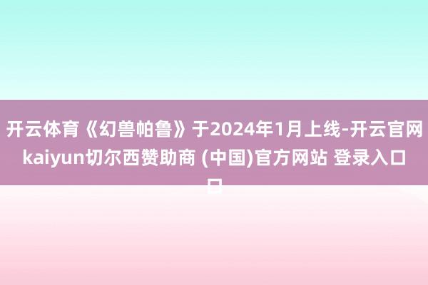 开云体育《幻兽帕鲁》于2024年1月上线-开云官网kaiyun切尔西赞助商 (中国)官方网站 登录入口