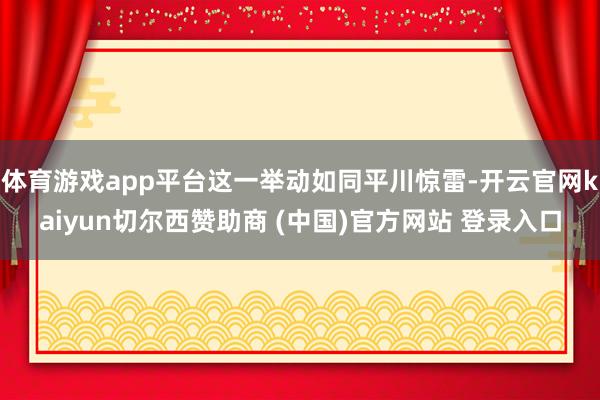 体育游戏app平台这一举动如同平川惊雷-开云官网kaiyun切尔西赞助商 (中国)官方网站 登录入口