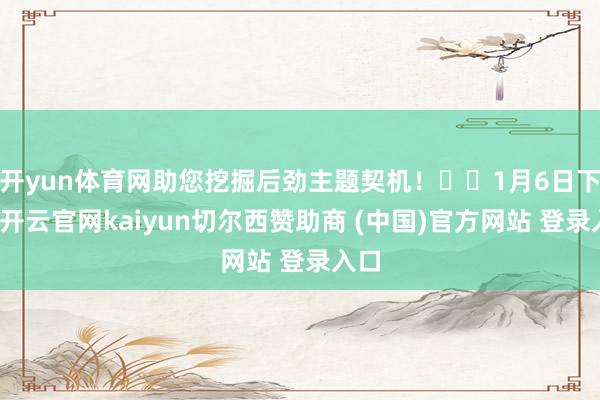 开yun体育网助您挖掘后劲主题契机！		1月6日下昼-开云官网kaiyun切尔西赞助商 (中国)官方网站 登录入口