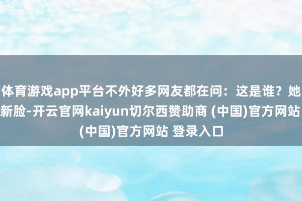 体育游戏app平台不外好多网友都在问：这是谁？她换了一张新脸-开云官网kaiyun切尔西赞助商 (中国)官方网站 登录入口