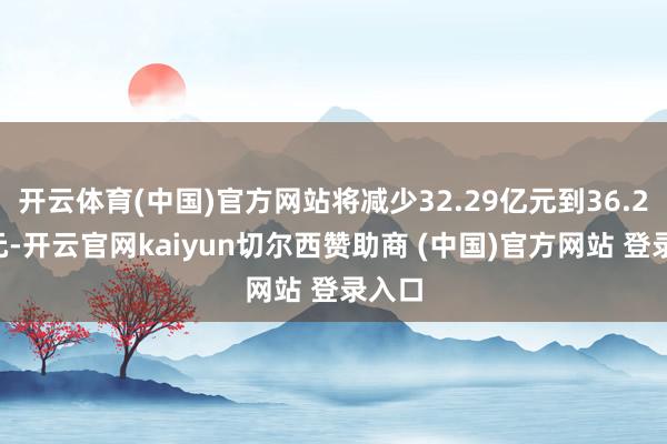 开云体育(中国)官方网站将减少32.29亿元到36.29亿元-开云官网kaiyun切尔西赞助商 (中国)官方网站 登录入口