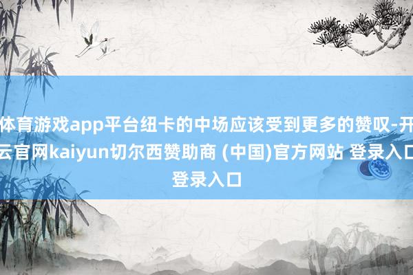体育游戏app平台纽卡的中场应该受到更多的赞叹-开云官网kaiyun切尔西赞助商 (中国)官方网站 登录入口
