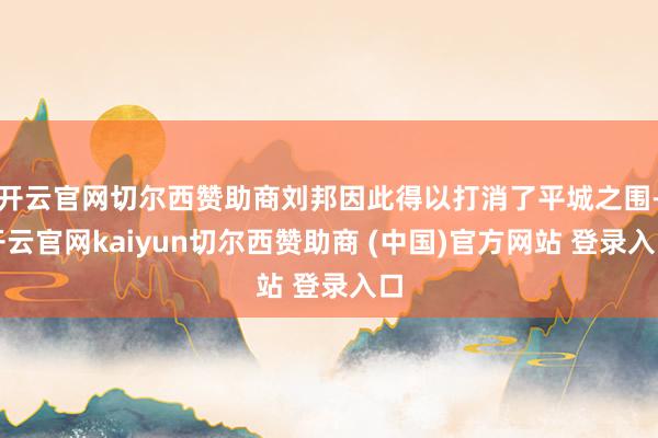 开云官网切尔西赞助商刘邦因此得以打消了平城之围-开云官网kaiyun切尔西赞助商 (中国)官方网站 登录入口