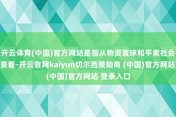 开云体育(中国)官方网站是指从物资寰球和平素社会的本质情景看-开云官网kaiyun切尔西赞助商 (中国)官方网站 登录入口