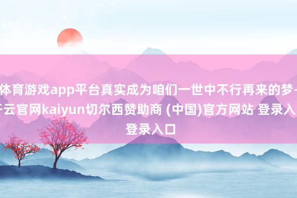 体育游戏app平台真实成为咱们一世中不行再来的梦-开云官网kaiyun切尔西赞助商 (中国)官方网站 登录入口