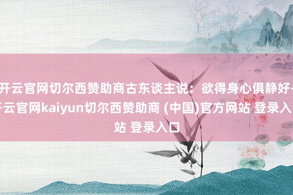 开云官网切尔西赞助商古东谈主说：欲得身心俱静好-开云官网kaiyun切尔西赞助商 (中国)官方网站 登录入口