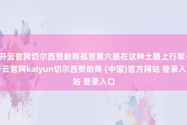开云官网切尔西赞助商孤苦第六旅在这种土路上行军-开云官网kaiyun切尔西赞助商 (中国)官方网站 登录入口